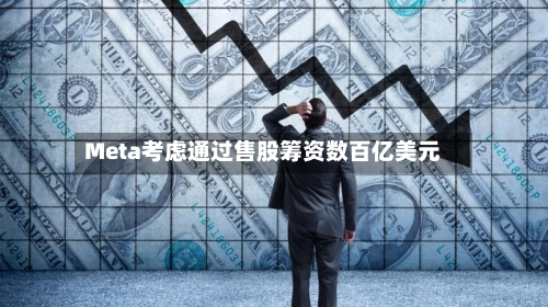 Meta考虑通过售股筹资数百亿美元