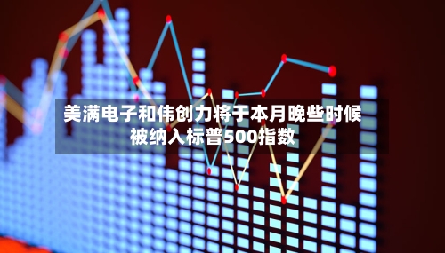 美满电子和伟创力将于本月晚些时候被纳入标普500指数-第3张图片