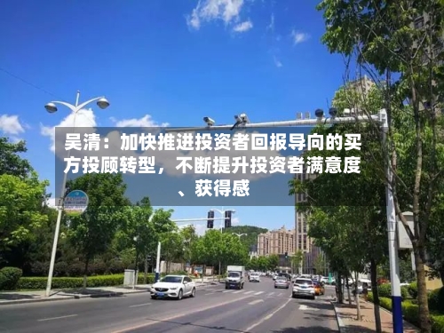吴清：加快推进投资者回报导向的买方投顾转型，不断提升投资者满意度、获得感