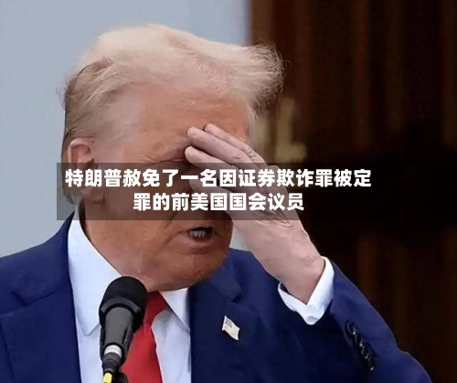 特朗普赦免了一名因证券欺诈罪被定罪的前美国国会议员