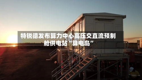 特锐德发布算力中心高压交直流预制舱供电站“算电岛”-第2张图片