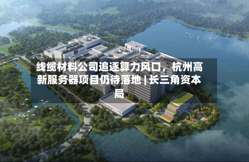 线缆材料公司追逐算力风口，杭州高新服务器项目仍待落地 | 长三角资本局-第2张图片