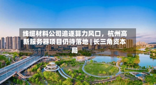 线缆材料公司追逐算力风口，杭州高新服务器项目仍待落地 | 长三角资本局