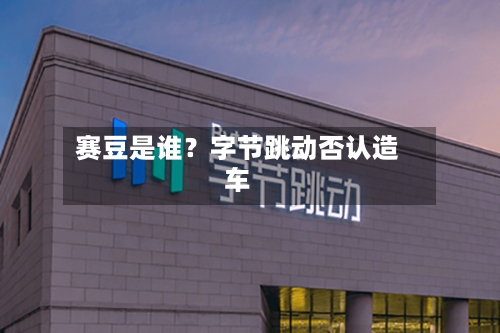 赛豆是谁?字节跳动否认造车-第2张图片