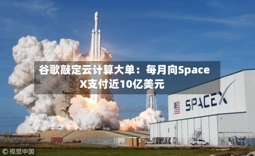 谷歌敲定云计算大单：每月向SpaceX支付近10亿美元-第2张图片