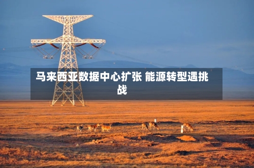 马来西亚数据中心扩张 能源转型遇挑战