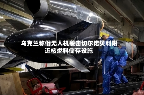 乌克兰称俄无人机袭击切尔诺贝利附近核燃料储存设施