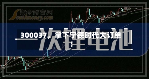 300037，拿下宁德时代大订单！