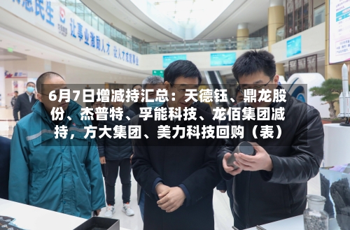 6月7日增减持汇总：天德钰、鼎龙股份、杰普特、孚能科技、龙佰集团减持，方大集团、美力科技回购（表）