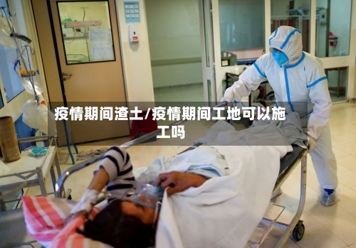 疫情期间渣土/疫情期间工地可以施工吗