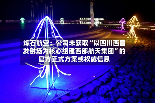 炼石航空：公司未获取“以四川西昌发射场为核心组建西部航天集团”的官方正式方案或权威信息-第2张图片