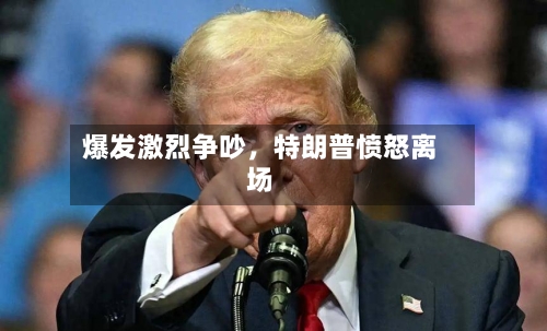 爆发激烈争吵，特朗普愤怒离场