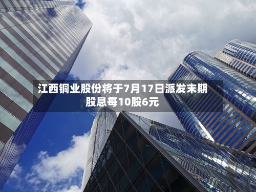 江西铜业股份将于7月17日派发末期股息每10股6元-第2张图片