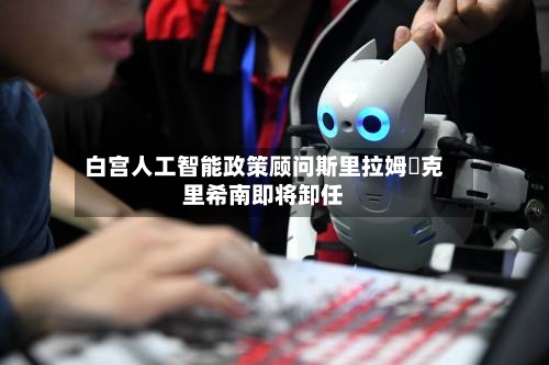 白宫人工智能政策顾问斯里拉姆・克里希南即将卸任