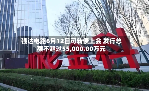 强达电路6月12日可转债上会 发行总额不超过55,000.00万元-第2张图片