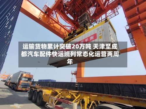运输货物累计突破20万吨 天津至成都汽车配件快运班列常态化运营两周年-第3张图片