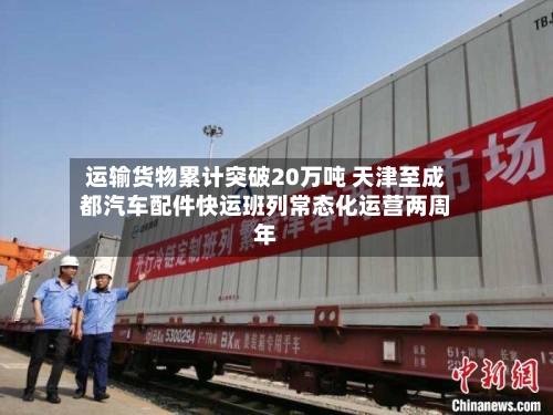 运输货物累计突破20万吨 天津至成都汽车配件快运班列常态化运营两周年