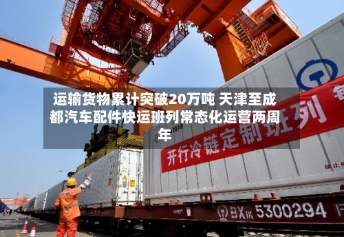 运输货物累计突破20万吨 天津至成都汽车配件快运班列常态化运营两周年-第2张图片