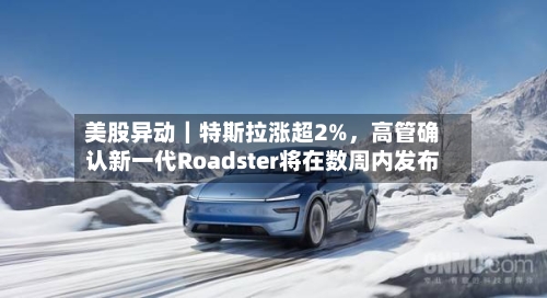 美股异动｜特斯拉涨超2%，高管确认新一代Roadster将在数周内发布