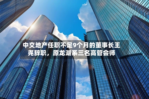 中交地产任职不足9个月的董事长王尧辞职，原龙湖系三名高管会师
