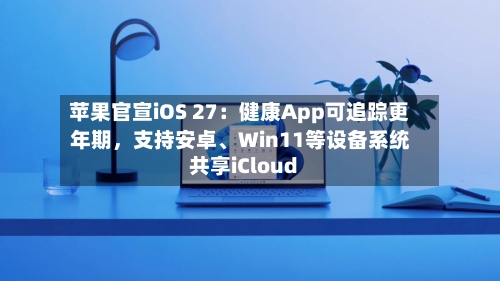 苹果官宣iOS 27：健康App可追踪更年期，支持安卓、Win11等设备系统共享iCloud-第3张图片
