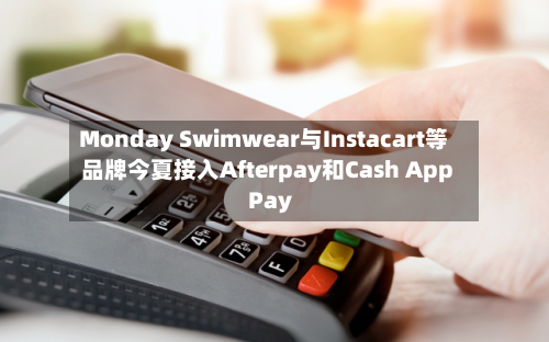 Monday Swimwear与Instacart等品牌今夏接入Afterpay和Cash App Pay