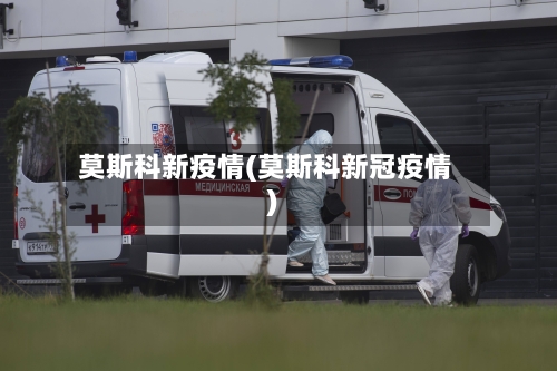 莫斯科新疫情(莫斯科新冠疫情)-第2张图片
