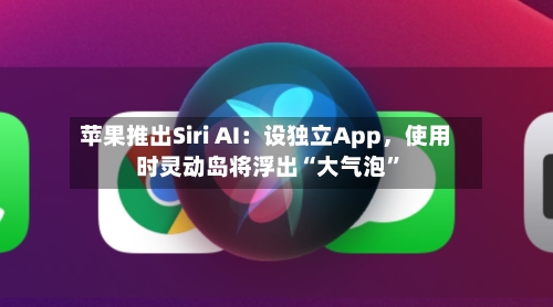 苹果推出Siri AI：设独立App，使用时灵动岛将浮出“大气泡”