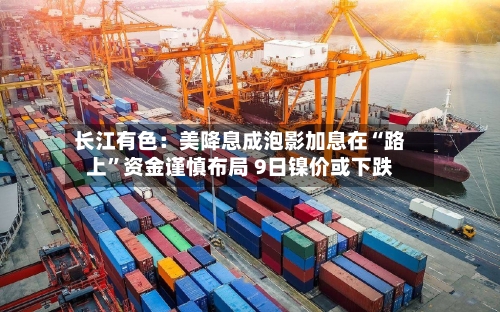 长江有色：美降息成泡影加息在“路上	”资金谨慎布局 9日镍价或下跌-第2张图片