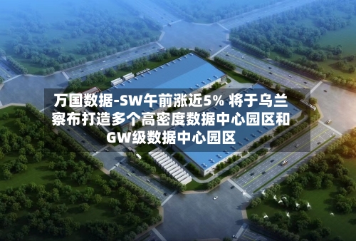 万国数据-SW午前涨近5% 将于乌兰察布打造多个高密度数据中心园区和GW级数据中心园区