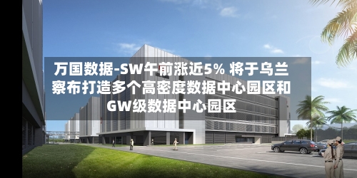万国数据-SW午前涨近5% 将于乌兰察布打造多个高密度数据中心园区和GW级数据中心园区-第2张图片