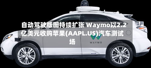 自动驾驶版图持续扩张 Waymo以2.2亿美元收购苹果(AAPL.US)汽车测试场-第2张图片