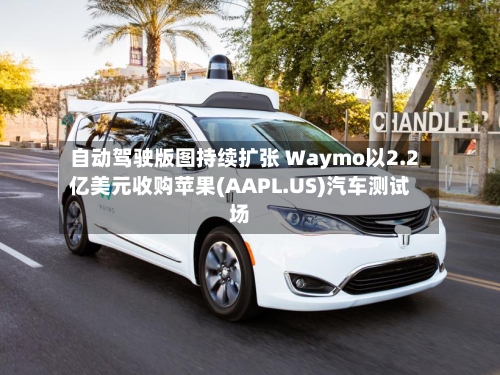 自动驾驶版图持续扩张 Waymo以2.2亿美元收购苹果(AAPL.US)汽车测试场