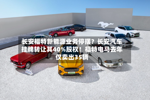 长安福特新能源业务停摆?长安汽车挂牌转让其40%股权!福特电马去年仅卖出35辆-第2张图片