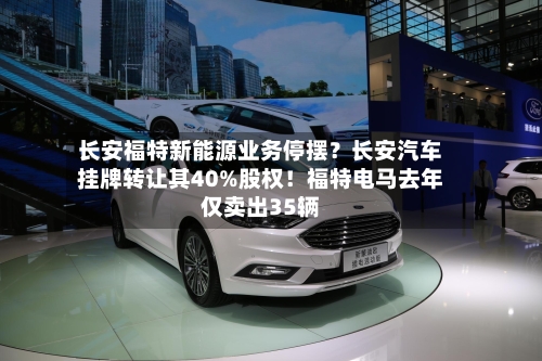长安福特新能源业务停摆？长安汽车挂牌转让其40%股权！福特电马去年仅卖出35辆
