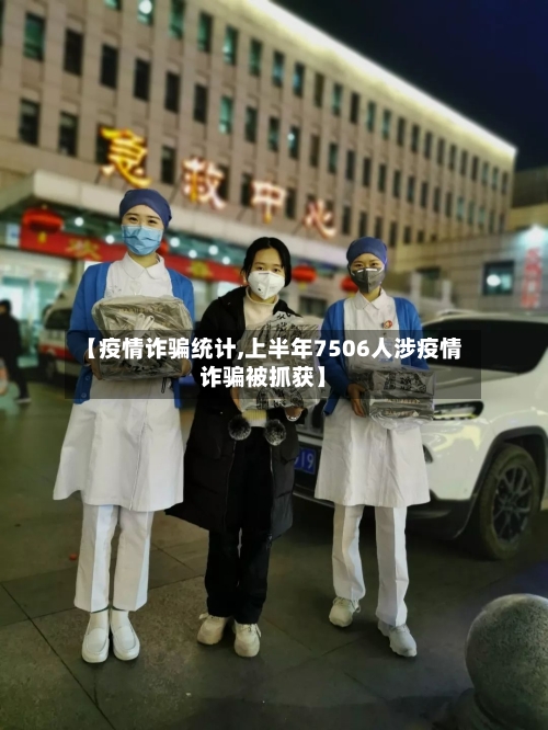【疫情诈骗统计,上半年7506人涉疫情诈骗被抓获】