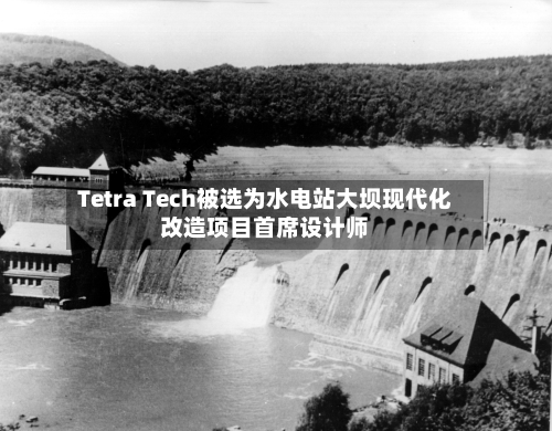 Tetra Tech被选为水电站大坝现代化改造项目首席设计师
