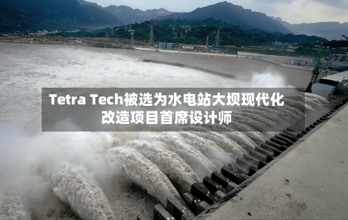 Tetra Tech被选为水电站大坝现代化改造项目首席设计师-第2张图片