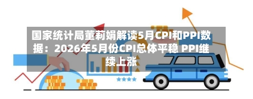 国家统计局董莉娟解读5月CPI和PPI数据：2026年5月份CPI总体平稳 PPI继续上涨