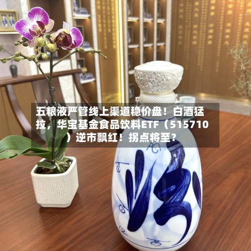 五粮液严管线上渠道稳价盘！白酒猛拉，华宝基金食品饮料ETF（515710）逆市飘红！拐点将至？-第2张图片