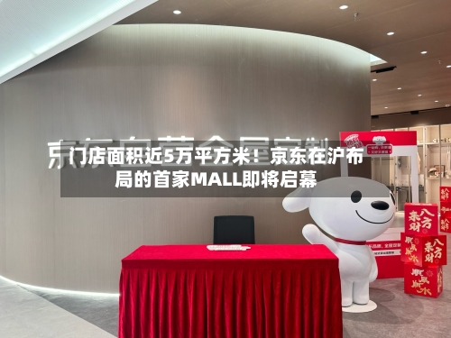 门店面积近5万平方米！京东在沪布局的首家MALL即将启幕