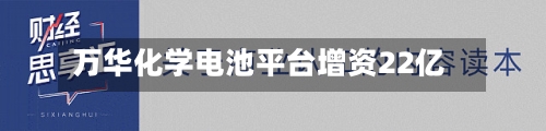 万华化学电池平台增资22亿-第2张图片