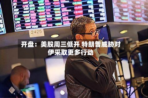 开盘：美股周三低开 特朗普威胁对伊采取更多行动