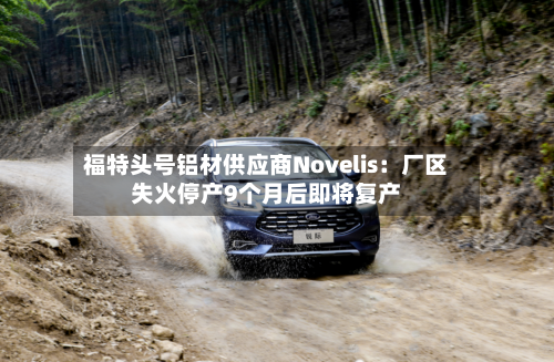 福特头号铝材供应商Novelis：厂区失火停产9个月后即将复产-第2张图片