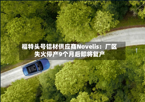 福特头号铝材供应商Novelis：厂区失火停产9个月后即将复产