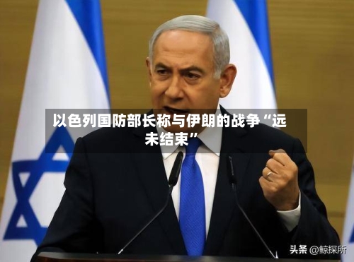 以色列国防部长称与伊朗的战争“远未结束”