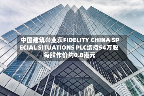 中国建筑兴业获FIDELITY CHINA SPECIAL SITUATIONS PLC增持54万股 每股作价约0.8港元-第2张图片