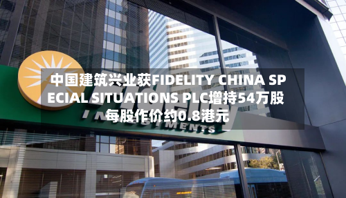 中国建筑兴业获FIDELITY CHINA SPECIAL SITUATIONS PLC增持54万股 每股作价约0.8港元