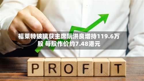 福莱特玻璃获主席阮洪良增持119.6万股 每股作价约7.48港元-第2张图片