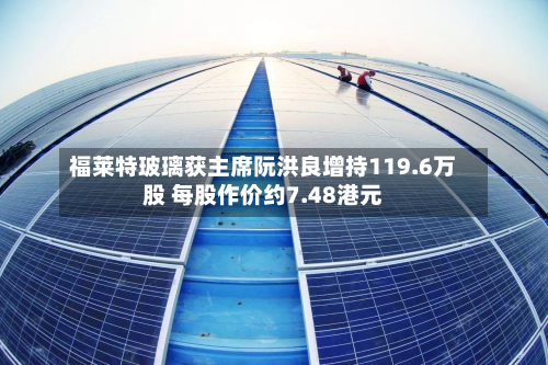 福莱特玻璃获主席阮洪良增持119.6万股 每股作价约7.48港元